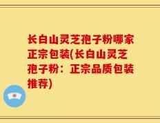 长白山灵芝孢子粉哪家正宗包装(长白山灵芝孢子粉：正宗品质包装推荐)