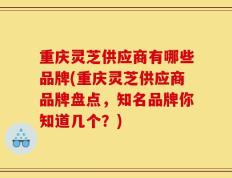 重庆灵芝供应商有哪些品牌(重庆灵芝供应商品牌盘点，知名品牌你知道几个？)