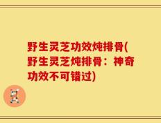 野生灵芝功效炖排骨(野生灵芝炖排骨：神奇功效不可错过)