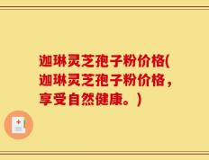 迦琳灵芝孢子粉价格(迦琳灵芝孢子粉价格，享受自然健康。)