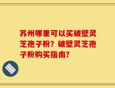 苏州哪里可以买破壁灵芝孢子粉？破壁灵芝孢子粉购买指南？