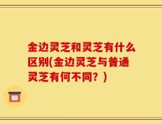 金边灵芝和灵芝有什么区别(金边灵芝与普通灵芝有何不同？)
