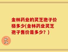 金林药业的灵芝孢子价格多少(金林药业灵芝孢子售价是多少？)
