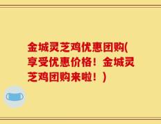 金城灵芝鸡优惠团购(享受优惠价格！金城灵芝鸡团购来啦！)