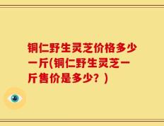 铜仁野生灵芝价格多少一斤(铜仁野生灵芝一斤售价是多少？)