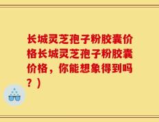 长城灵芝孢子粉胶囊价格长城灵芝孢子粉胶囊价格，你能想象得到吗？)