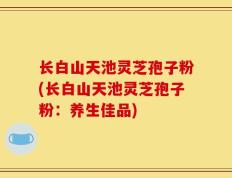 长白山天池灵芝孢子粉(长白山天池灵芝孢子粉：养生佳品)