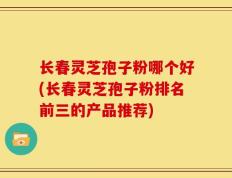 长春灵芝孢子粉哪个好(长春灵芝孢子粉排名前三的产品推荐)