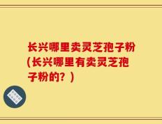 长兴哪里卖灵芝孢子粉(长兴哪里有卖灵芝孢子粉的？)