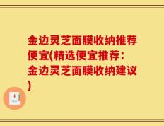 金边灵芝面膜收纳推荐便宜(精选便宜推荐：金边灵芝面膜收纳建议)