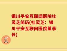 银川平安互联网医院杜灵芝简历(杜灵芝：银川平安互联网医院董事长)