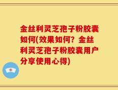 金丝利灵芝孢子粉胶囊如何(效果如何？金丝利灵芝孢子粉胶囊用户分享使用心得)