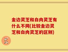 金边灵芝和白肉灵芝有什么不同(比较金边灵芝和白肉灵芝的区别)