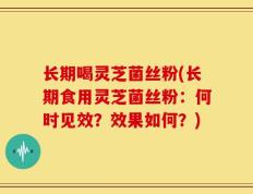 长期喝灵芝菌丝粉(长期食用灵芝菌丝粉：何时见效？效果如何？)