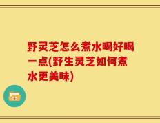 野灵芝怎么煮水喝好喝一点(野生灵芝如何煮水更美味)