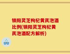 锁阳灵芝枸杞黄芪泡酒比例(锁阳灵芝枸杞黄芪泡酒配方解析)