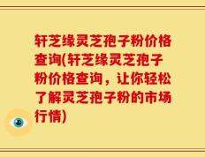 轩芝缘灵芝孢子粉价格查询(轩芝缘灵芝孢子粉价格查询，让你轻松了解灵芝孢子粉的市场行情)