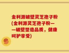金利源破壁灵芝孢子粉(金利源灵芝孢子粉——破壁塑造品质，健康呵护享受)