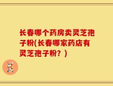 长春哪个药房卖灵芝孢子粉(长春哪家药店有灵芝孢子粉？)