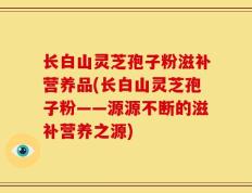 长白山灵芝孢子粉滋补营养品(长白山灵芝孢子粉——源源不断的滋补营养之源)
