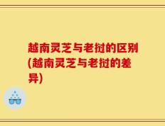 越南灵芝与老挝的区别(越南灵芝与老挝的差异)