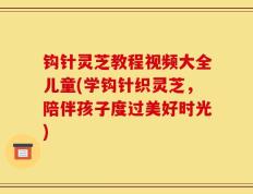 钩针灵芝教程视频大全儿童(学钩针织灵芝，陪伴孩子度过美好时光)