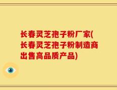 长春灵芝孢子粉厂家(长春灵芝孢子粉制造商出售高品质产品)