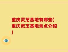 重庆灵芝基地有哪些(重庆灵芝基地景点介绍)