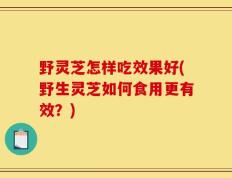 野灵芝怎样吃效果好(野生灵芝如何食用更有效？)