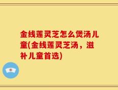 金线莲灵芝怎么煲汤儿童(金线莲灵芝汤，滋补儿童首选)