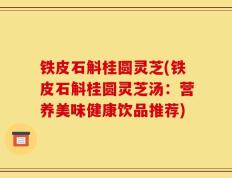 铁皮石斛桂圆灵芝(铁皮石斛桂圆灵芝汤：营养美味健康饮品推荐)