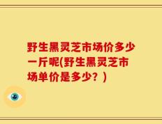 野生黑灵芝市场价多少一斤呢(野生黑灵芝市场单价是多少？)