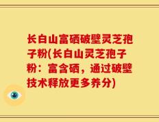 长白山富硒破壁灵芝孢子粉(长白山灵芝孢子粉：富含硒，通过破壁技术释放更多养分)