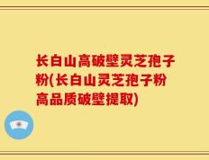 长白山高破壁灵芝孢子粉(长白山灵芝孢子粉高品质破壁提取)