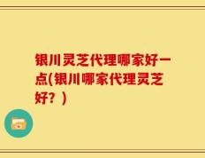 银川灵芝代理哪家好一点(银川哪家代理灵芝好？)