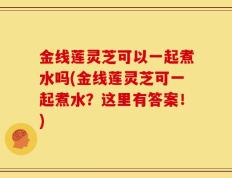 金线莲灵芝可以一起煮水吗(金线莲灵芝可一起煮水？这里有答案！)