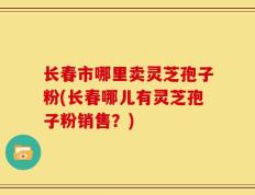 长春市哪里卖灵芝孢子粉(长春哪儿有灵芝孢子粉销售？)