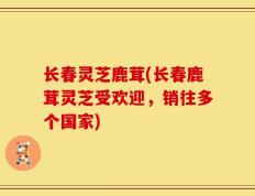 长春灵芝鹿茸(长春鹿茸灵芝受欢迎，销往多个国家)