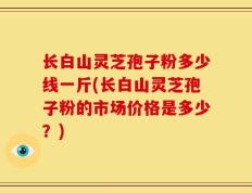 长白山灵芝孢子粉多少线一斤(长白山灵芝孢子粉的市场价格是多少？)