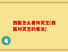 西医怎么看待灵芝(西医对灵芝的看法)