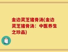 金边灵芝猪骨汤(金边灵芝猪骨汤：中医养生之珍品)