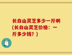 长白山灵芝多少一斤啊(长白山灵芝价格：一斤多少钱？)