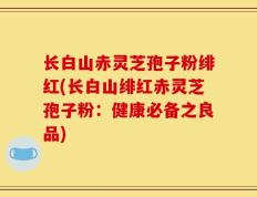 长白山赤灵芝孢子粉绯红(长白山绯红赤灵芝孢子粉：健康必备之良品)