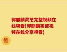 郭麒麟灵芝完整视频在线观看(郭麒麟完整视频在线分享观看)