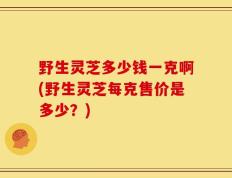 野生灵芝多少钱一克啊(野生灵芝每克售价是多少？)