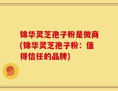 锦华灵芝孢子粉是微商(锦华灵芝孢子粉：值得信任的品牌)