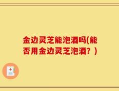 金边灵芝能泡酒吗(能否用金边灵芝泡酒？)