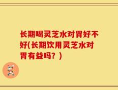 长期喝灵芝水对胃好不好(长期饮用灵芝水对胃有益吗？)