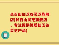 长百山仙芝谷灵芝旗舰店(长百山灵芝旗舰店，专注提供优质仙芝谷灵芝产品)