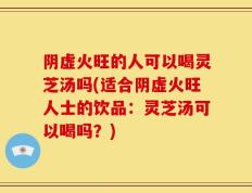 阴虚火旺的人可以喝灵芝汤吗(适合阴虚火旺人士的饮品：灵芝汤可以喝吗？)